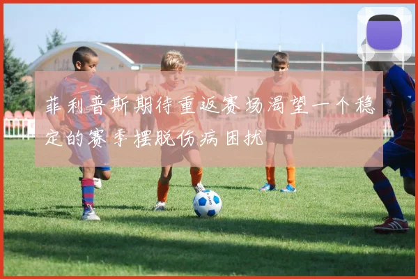 菲利普斯期待重返赛场渴望一个稳定的赛季摆脱伤病困扰