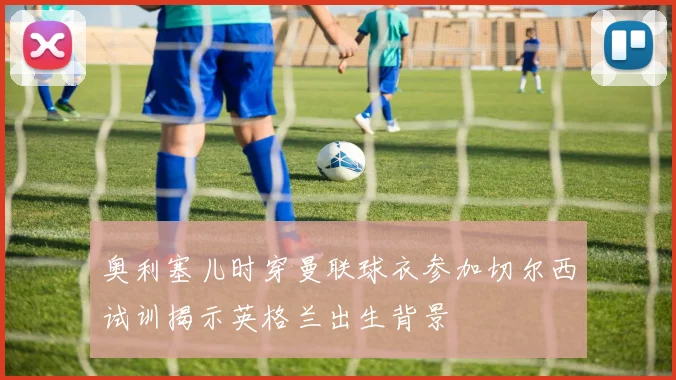 奥利塞儿时穿曼联球衣参加切尔西试训揭示英格兰出生背景