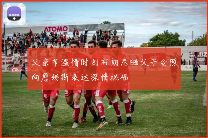父亲节温情时刻布朗尼晒父子合照向詹姆斯表达深情祝福