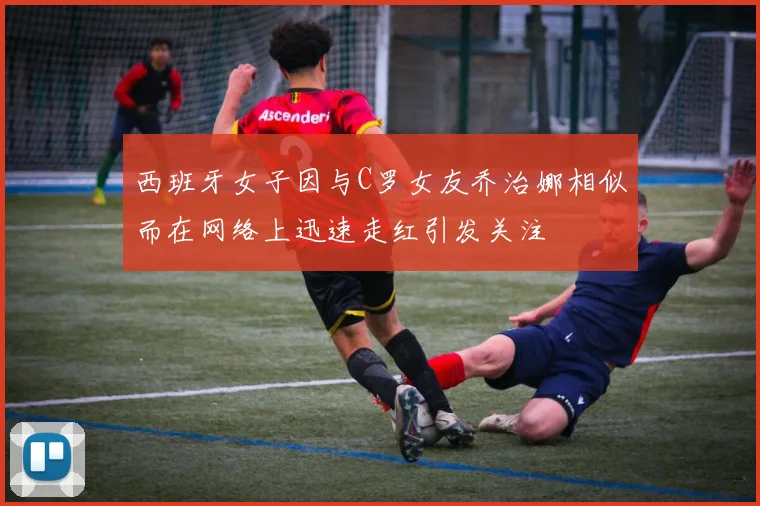 西班牙女子因与C罗女友乔治娜相似而在网络上迅速走红引发关注