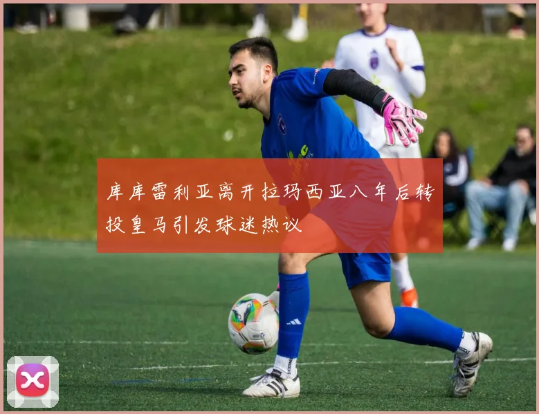 库库雷利亚离开拉玛西亚八年后转投皇马引发球迷热议