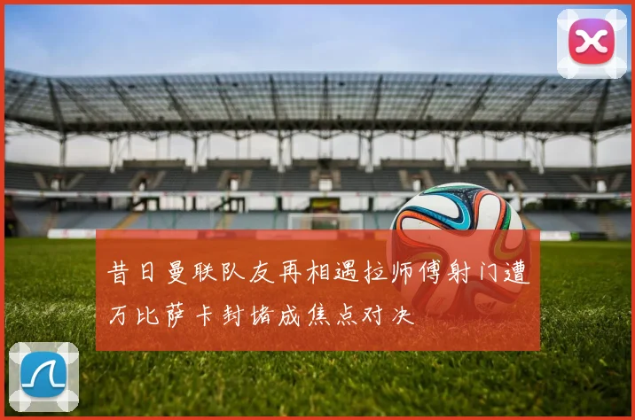 昔日曼联队友再相遇拉师傅射门遭万比萨卡封堵成焦点对决