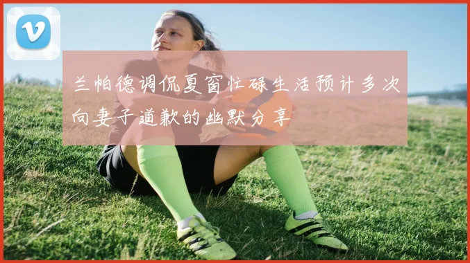 兰帕德调侃夏窗忙碌生活预计多次向妻子道歉的幽默分享