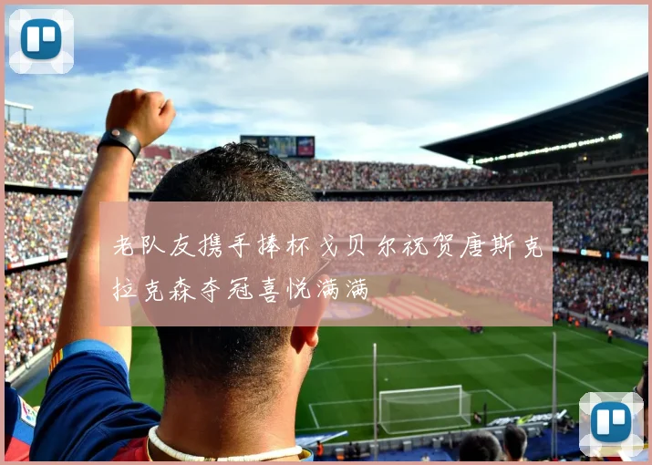 老队友携手捧杯戈贝尔祝贺唐斯克拉克森夺冠喜悦满满