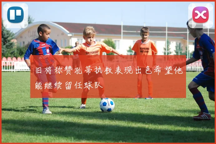 旧将称赞孔蒂执教表现出色希望他能继续留任球队