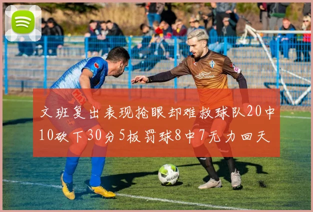 文班复出表现抢眼却难救球队20中10砍下30分5板罚球8中7无力回天