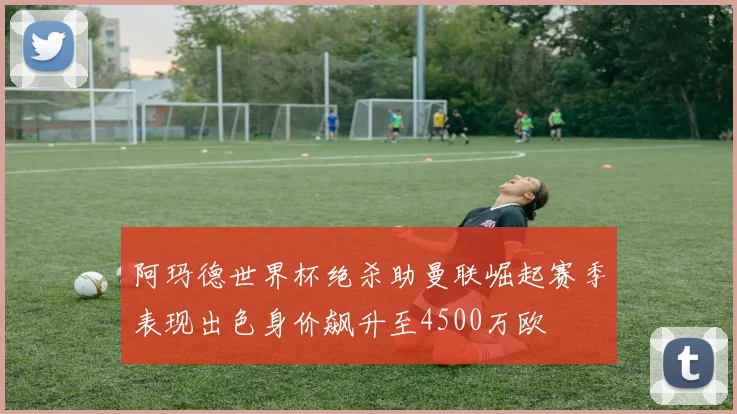 阿玛德世界杯绝杀助曼联崛起赛季表现出色身价飙升至4500万欧