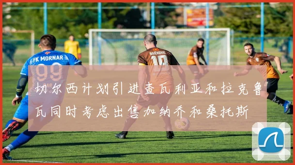 切尔西计划引进查瓦利亚和拉克鲁瓦同时考虑出售加纳乔和桑托斯