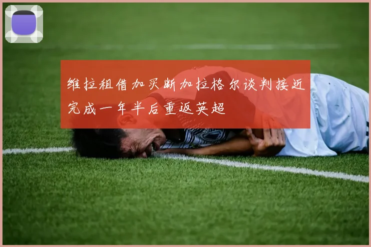 维拉租借加买断加拉格尔谈判接近完成一年半后重返英超