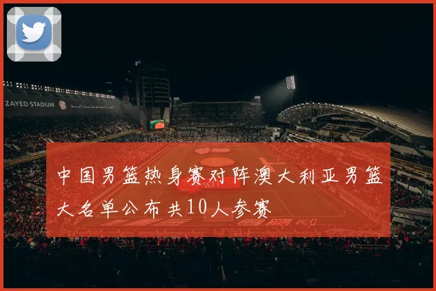 中国男篮热身赛对阵澳大利亚男篮大名单公布共10人参赛