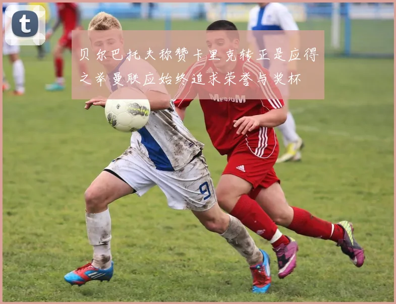 贝尔巴托夫称赞卡里克转正是应得之举曼联应始终追求荣誉与奖杯