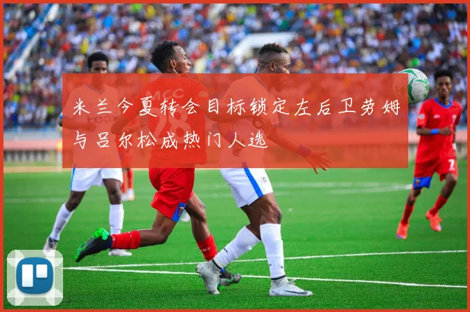 米兰今夏转会目标锁定左后卫劳姆与吕尔松成热门人选