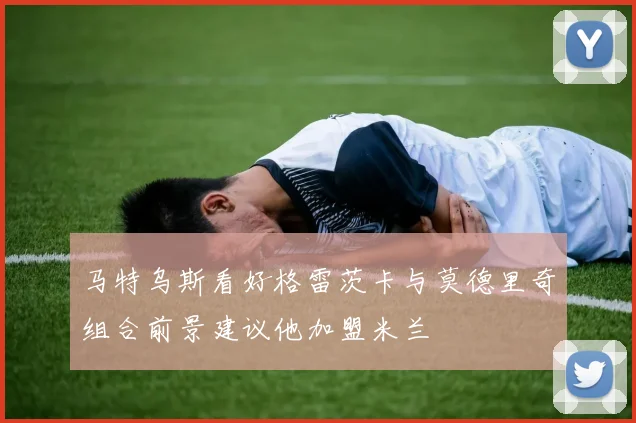 马特乌斯看好格雷茨卡与莫德里奇组合前景建议他加盟米兰