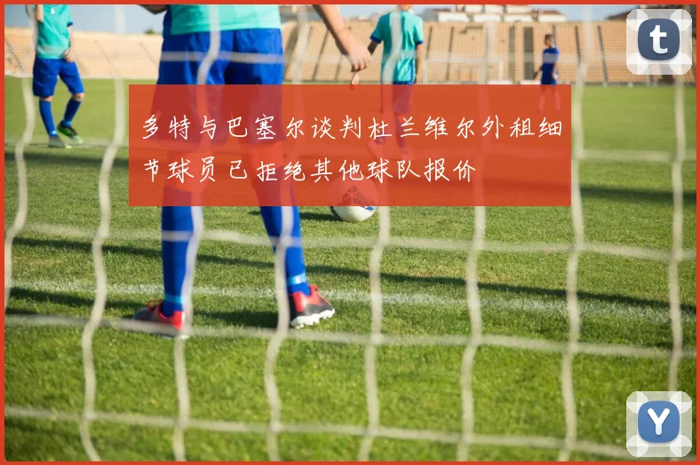 多特与巴塞尔谈判杜兰维尔外租细节球员已拒绝其他球队报价