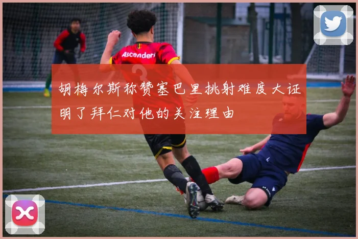 胡梅尔斯称赞塞巴里挑射难度大证明了拜仁对他的关注理由