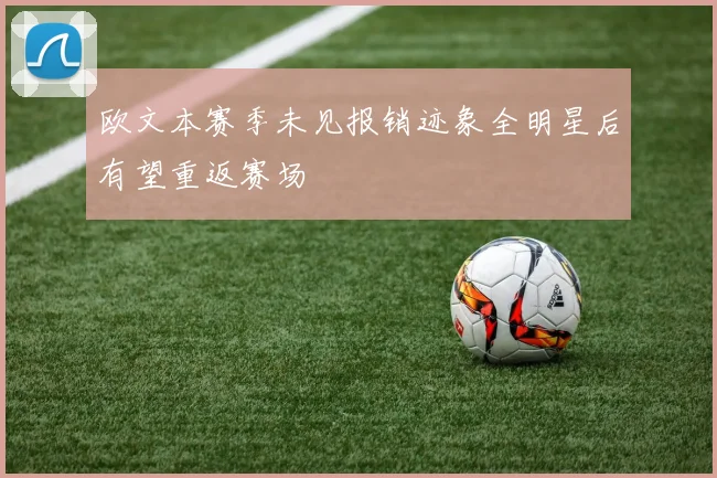 欧文本赛季未见报销迹象全明星后有望重返赛场