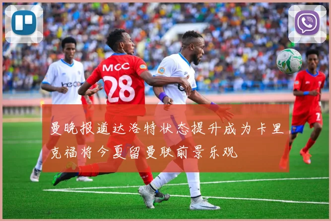 曼晚报道达洛特状态提升成为卡里克福将今夏留曼联前景乐观