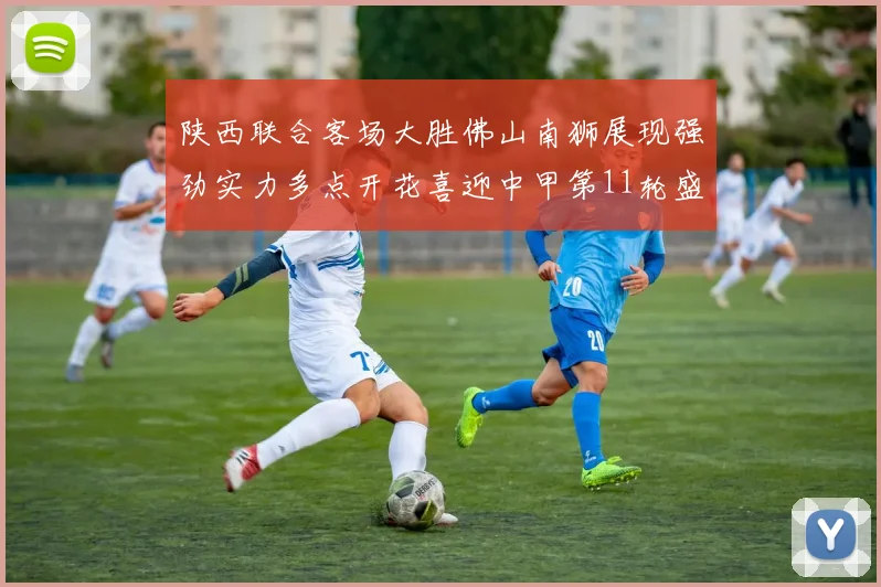 陕西联合客场大胜佛山南狮展现强劲实力多点开花喜迎中甲第11轮盛宴