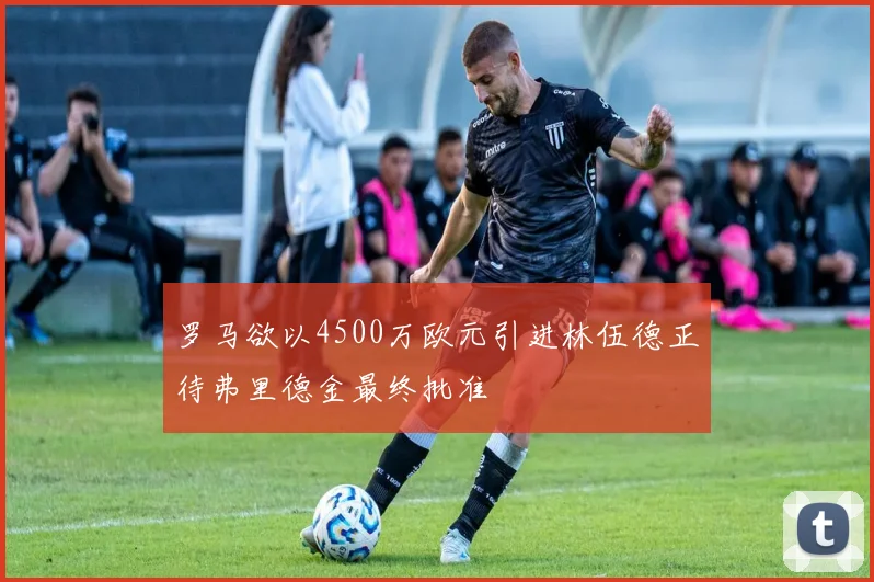 罗马欲以4500万欧元引进林伍德正待弗里德金最终批准