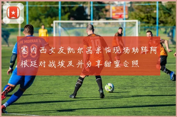 塞内西女友凯尔茜亲临现场助阵阿根廷对战埃及并分享甜蜜合照