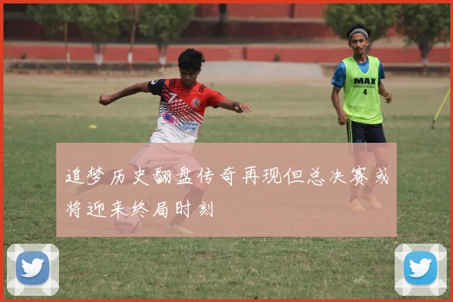 追梦历史翻盘传奇再现但总决赛或将迎来终局时刻