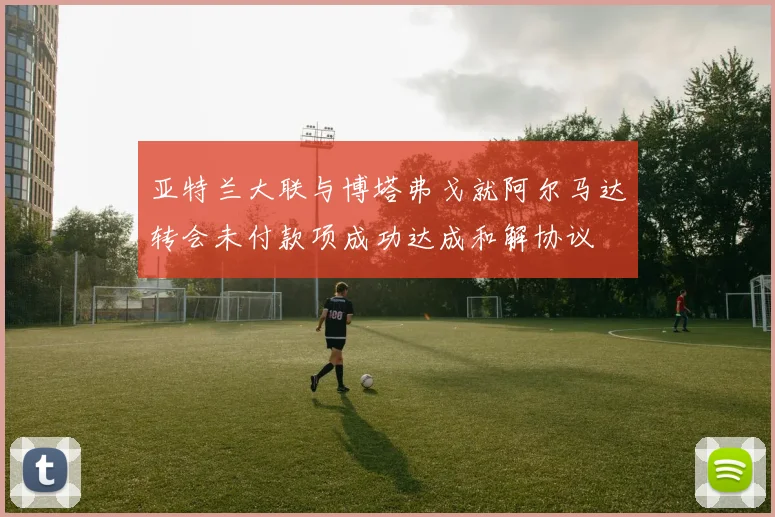 亚特兰大联与博塔弗戈就阿尔马达转会未付款项成功达成和解协议