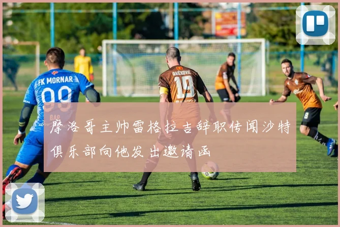 摩洛哥主帅雷格拉吉辞职传闻沙特俱乐部向他发出邀请函