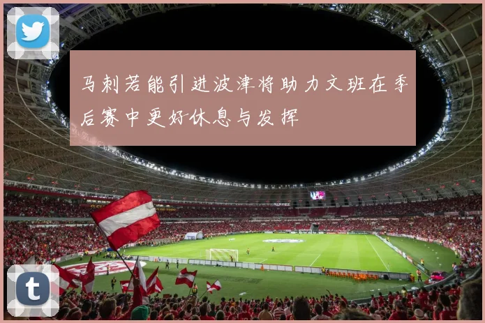 马刺若能引进波津将助力文班在季后赛中更好休息与发挥