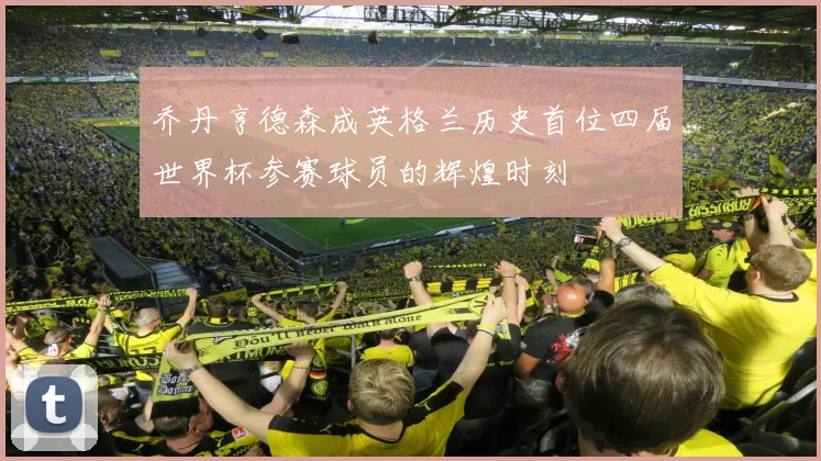 乔丹亨德森成英格兰历史首位四届世界杯参赛球员的辉煌时刻